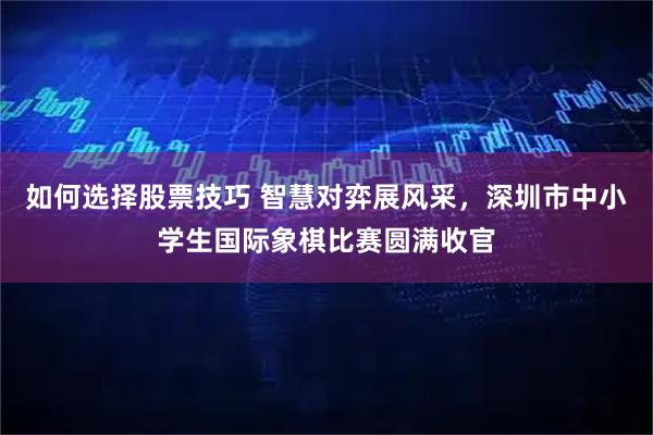 如何选择股票技巧 智慧对弈展风采，深圳市中小学生国际象棋比赛圆满收官