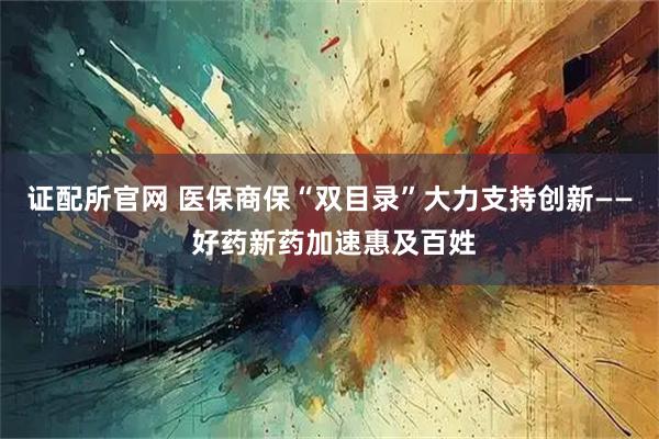 证配所官网 医保商保“双目录”大力支持创新—— 好药新药加速惠及百姓