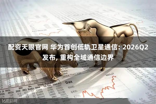 配资天眼官网 华为首创低轨卫星通信: 2026Q2发布, 重构全域通信边界