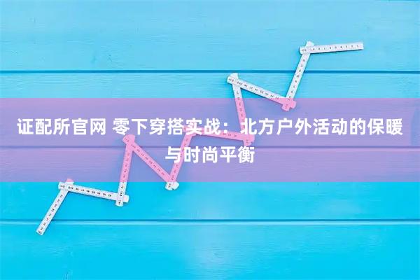 证配所官网 零下穿搭实战：北方户外活动的保暖与时尚平衡
