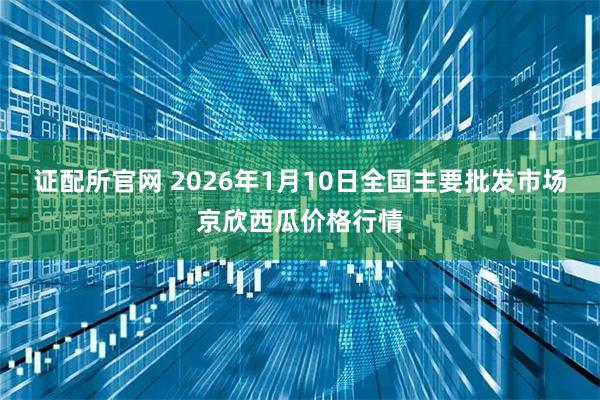 证配所官网 2026年1月10日全国主要批发市场京欣西瓜价格行情