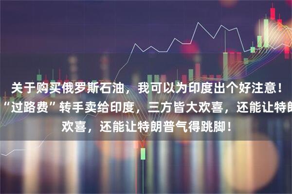 关于购买俄罗斯石油，我可以为印度出个好注意！中国稍微加点“过路费”转手卖给印度，三方皆大欢喜，还能让特朗普气得跳脚！