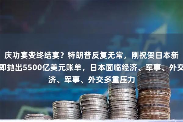庆功宴变终结宴？特朗普反复无常，刚祝贺日本新首相，随即抛出5500亿美元账单，日本面临经济、军事、外交多重压力