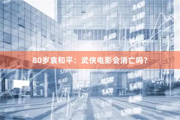 80岁袁和平：武侠电影会消亡吗？
